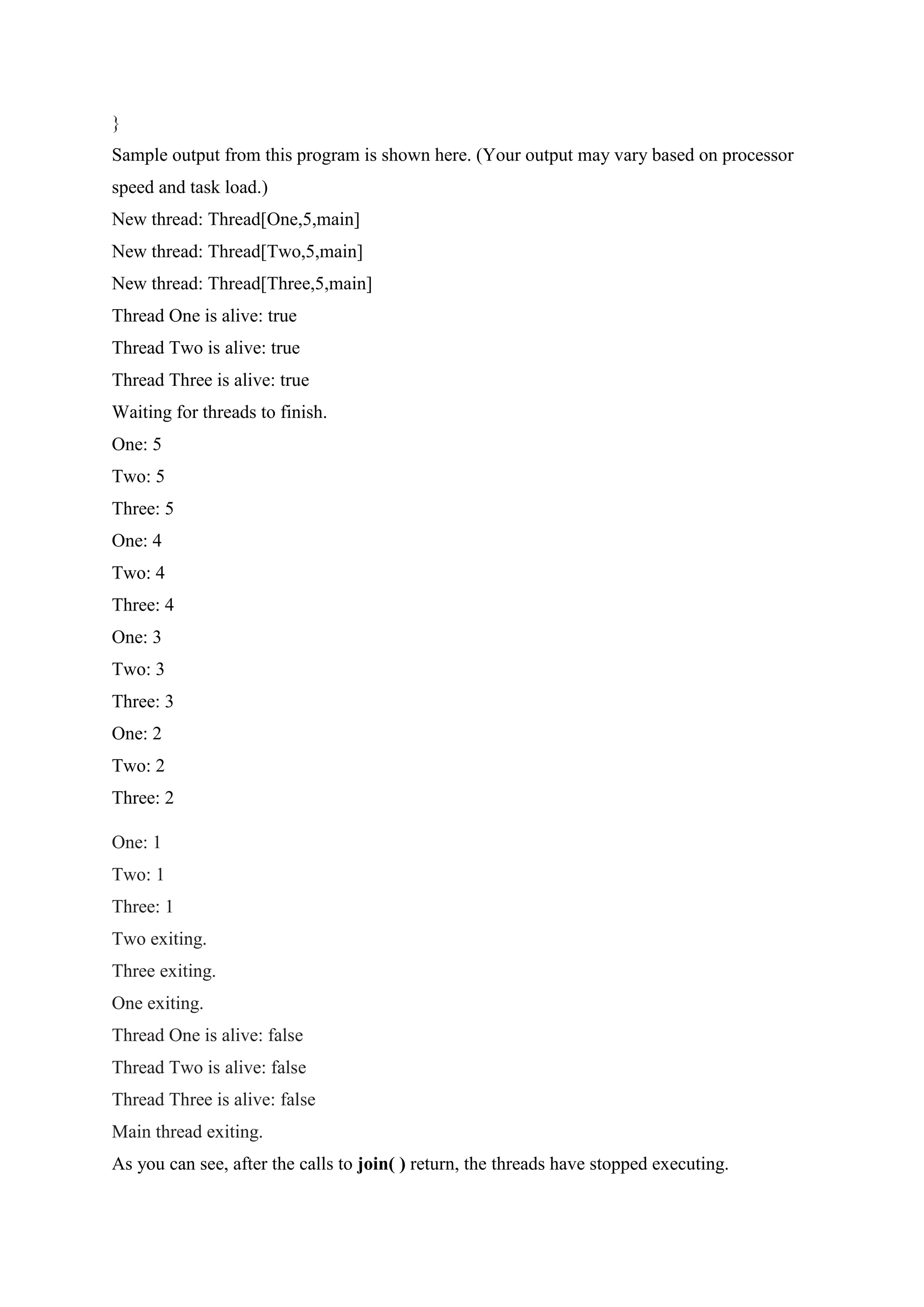}
Sample output from this program is shown here. (Your output may vary based on processor
speed and task load.)
New thread: Thread[One,5,main]
New thread: Thread[Two,5,main]
New thread: Thread[Three,5,main]
Thread One is alive: true
Thread Two is alive: true
Thread Three is alive: true
Waiting for threads to finish.
One: 5
Two: 5
Three: 5
One: 4
Two: 4
Three: 4
One: 3
Two: 3
Three: 3
One: 2
Two: 2
Three: 2
One: 1
Two: 1
Three: 1
Two exiting.
Three exiting.
One exiting.
Thread One is alive: false
Thread Two is alive: false
Thread Three is alive: false
Main thread exiting.
As you can see, after the calls to join( ) return, the threads have stopped executing.
 