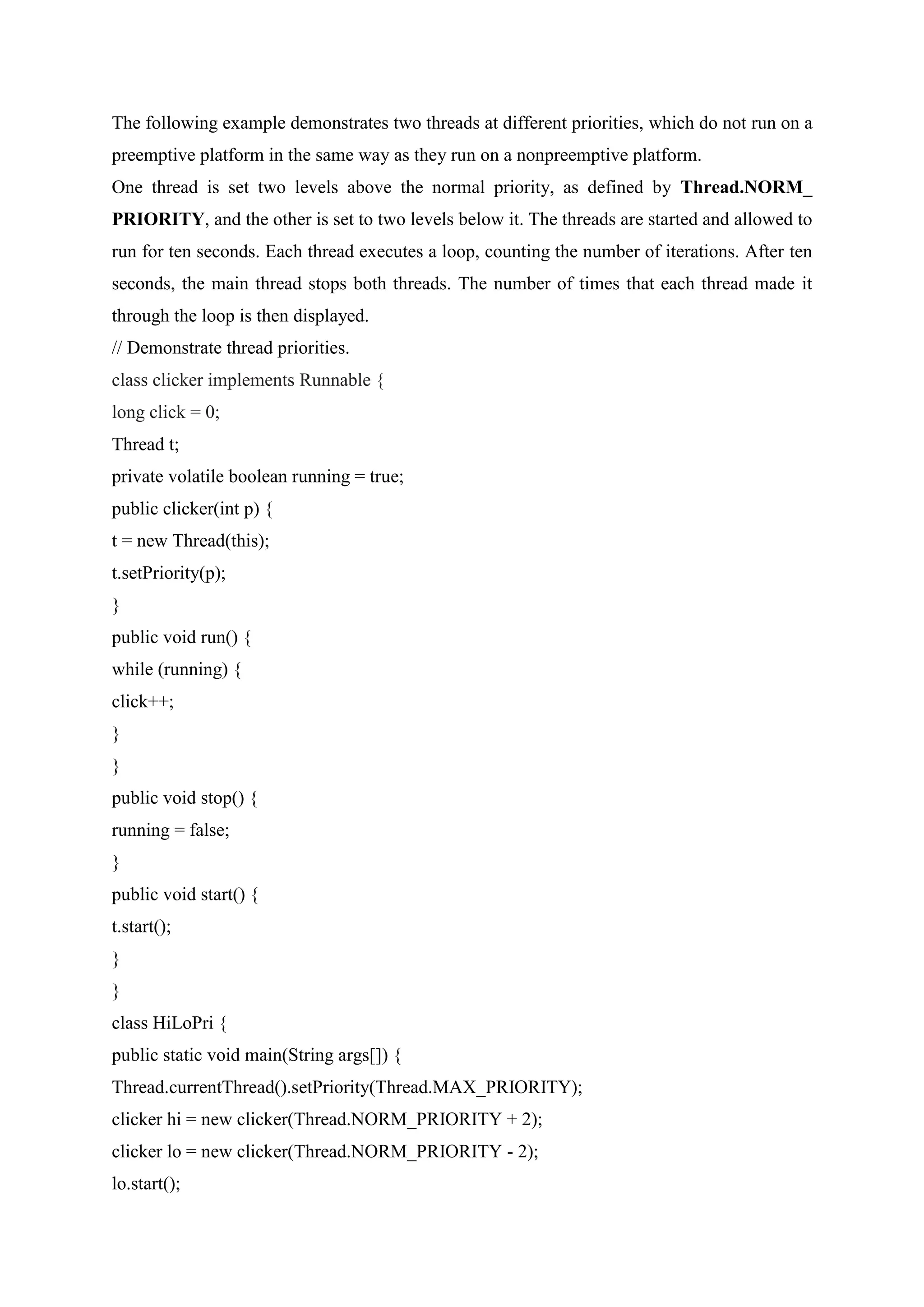 The following example demonstrates two threads at different priorities, which do not run on a
preemptive platform in the same way as they run on a nonpreemptive platform.
One thread is set two levels above the normal priority, as defined by Thread.NORM_
PRIORITY, and the other is set to two levels below it. The threads are started and allowed to
run for ten seconds. Each thread executes a loop, counting the number of iterations. After ten
seconds, the main thread stops both threads. The number of times that each thread made it
through the loop is then displayed.
// Demonstrate thread priorities.
class clicker implements Runnable {
long click = 0;
Thread t;
private volatile boolean running = true;
public clicker(int p) {
t = new Thread(this);
t.setPriority(p);
}
public void run() {
while (running) {
click++;
}
}
public void stop() {
running = false;
}
public void start() {
t.start();
}
}
class HiLoPri {
public static void main(String args[]) {
Thread.currentThread().setPriority(Thread.MAX_PRIORITY);
clicker hi = new clicker(Thread.NORM_PRIORITY + 2);
clicker lo = new clicker(Thread.NORM_PRIORITY - 2);
lo.start();
 