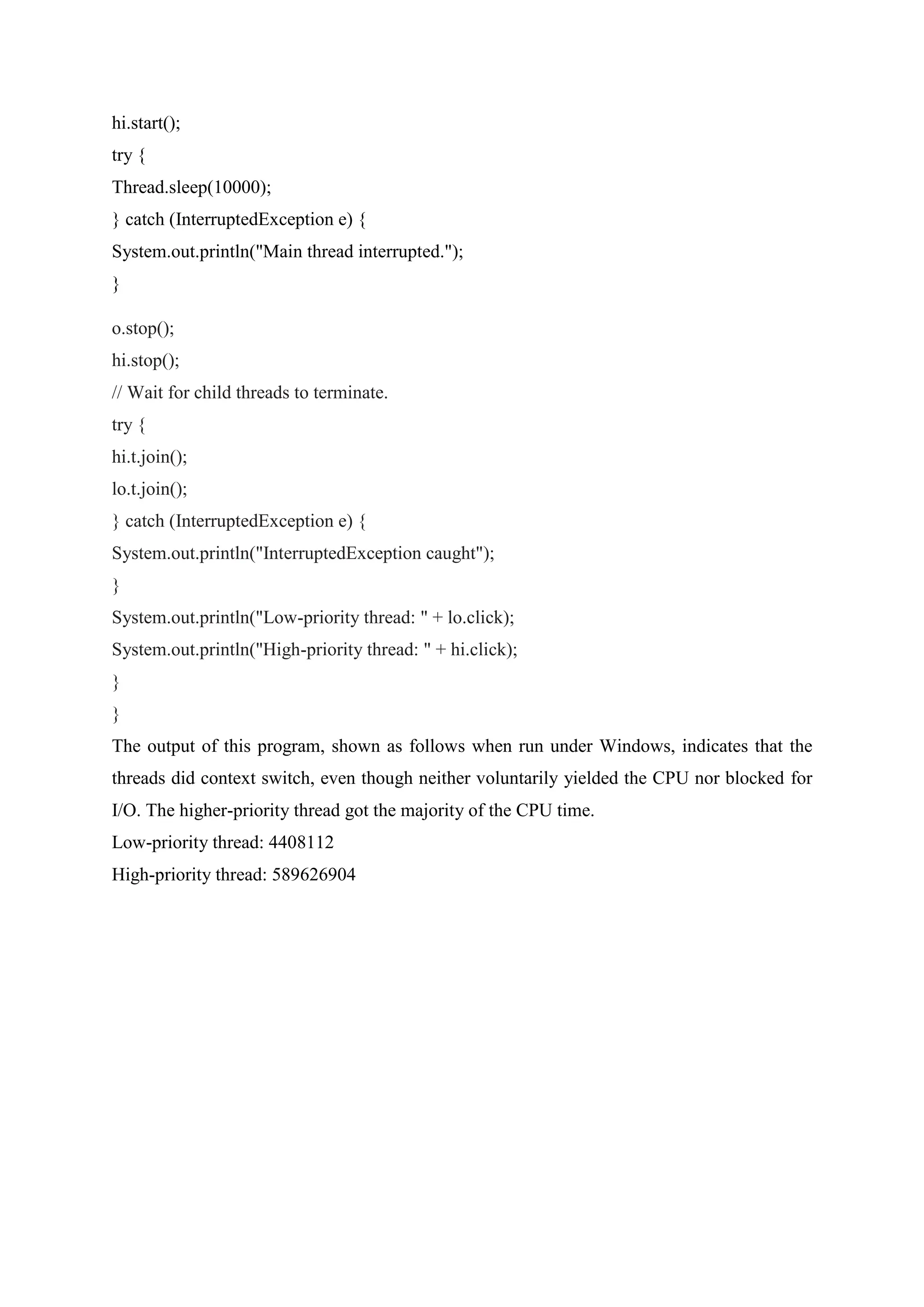 hi.start();
try {
Thread.sleep(10000);
} catch (InterruptedException e) {
System.out.println("Main thread interrupted.");
}
o.stop();
hi.stop();
// Wait for child threads to terminate.
try {
hi.t.join();
lo.t.join();
} catch (InterruptedException e) {
System.out.println("InterruptedException caught");
}
System.out.println("Low-priority thread: " + lo.click);
System.out.println("High-priority thread: " + hi.click);
}
}
The output of this program, shown as follows when run under Windows, indicates that the
threads did context switch, even though neither voluntarily yielded the CPU nor blocked for
I/O. The higher-priority thread got the majority of the CPU time.
Low-priority thread: 4408112
High-priority thread: 589626904
 