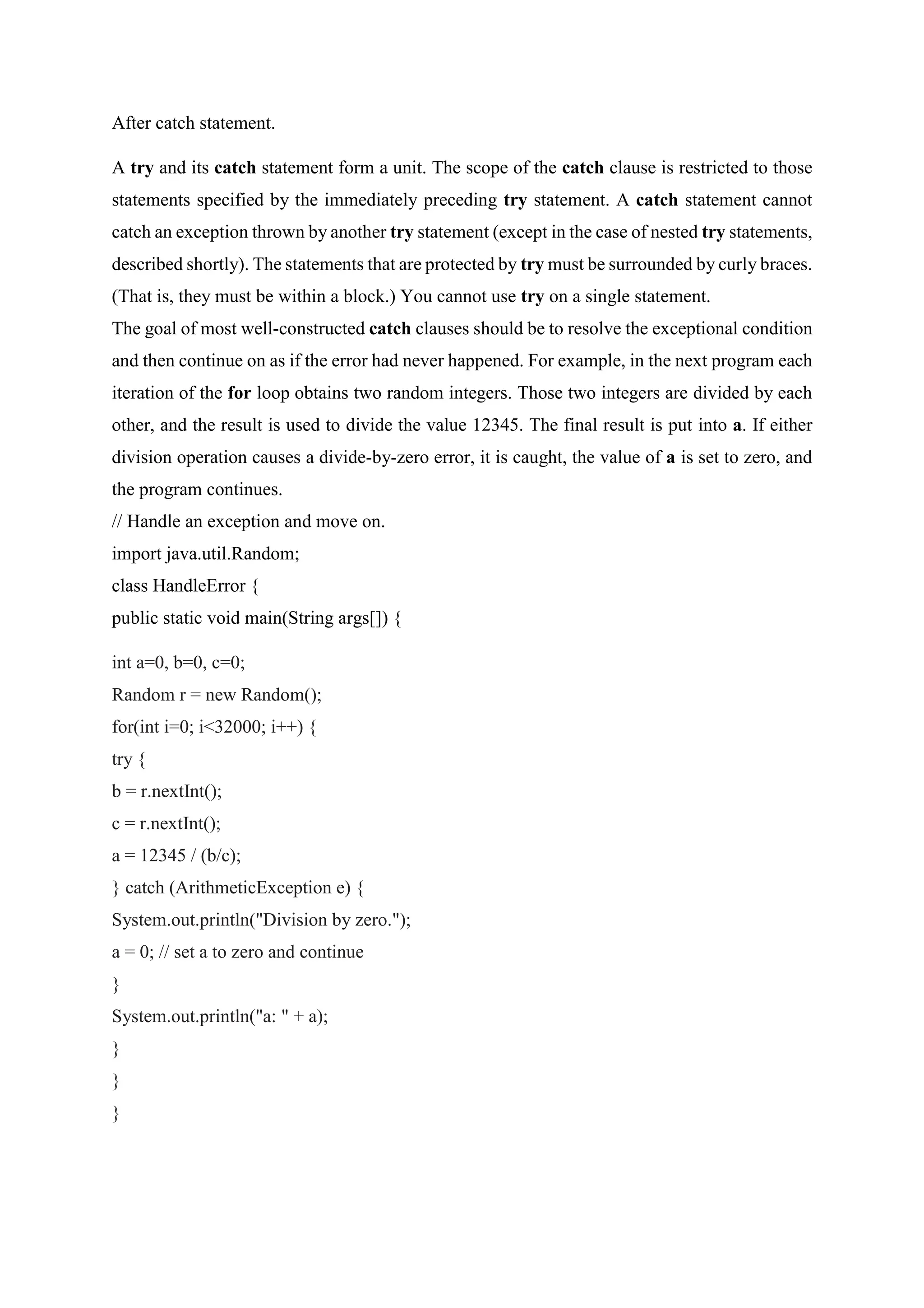 After catch statement.
A try and its catch statement form a unit. The scope of the catch clause is restricted to those
statements specified by the immediately preceding try statement. A catch statement cannot
catch an exception thrown by another try statement (except in the case of nested try statements,
described shortly). The statements that are protected by try must be surrounded by curly braces.
(That is, they must be within a block.) You cannot use try on a single statement.
The goal of most well-constructed catch clauses should be to resolve the exceptional condition
and then continue on as if the error had never happened. For example, in the next program each
iteration of the for loop obtains two random integers. Those two integers are divided by each
other, and the result is used to divide the value 12345. The final result is put into a. If either
division operation causes a divide-by-zero error, it is caught, the value of a is set to zero, and
the program continues.
// Handle an exception and move on.
import java.util.Random;
class HandleError {
public static void main(String args[]) {
int a=0, b=0, c=0;
Random r = new Random();
for(int i=0; i<32000; i++) {
try {
b = r.nextInt();
c = r.nextInt();
a = 12345 / (b/c);
} catch (ArithmeticException e) {
System.out.println("Division by zero.");
a = 0; // set a to zero and continue
}
System.out.println("a: " + a);
}
}
}
 
