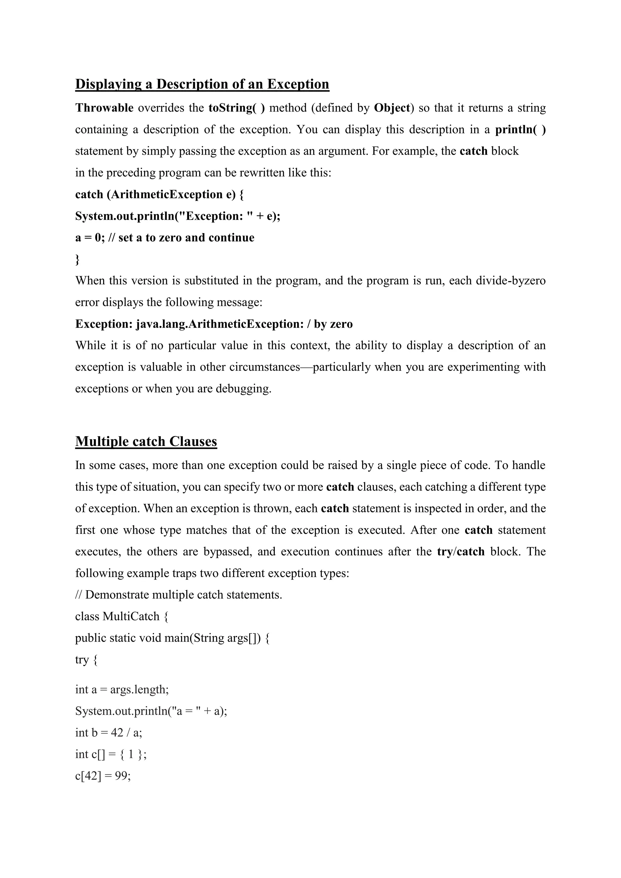 Displaying a Description of an Exception
Throwable overrides the toString( ) method (defined by Object) so that it returns a string
containing a description of the exception. You can display this description in a println( )
statement by simply passing the exception as an argument. For example, the catch block
in the preceding program can be rewritten like this:
catch (ArithmeticException e) {
System.out.println("Exception: " + e);
a = 0; // set a to zero and continue
}
When this version is substituted in the program, and the program is run, each divide-byzero
error displays the following message:
Exception: java.lang.ArithmeticException: / by zero
While it is of no particular value in this context, the ability to display a description of an
exception is valuable in other circumstances—particularly when you are experimenting with
exceptions or when you are debugging.
Multiple catch Clauses
In some cases, more than one exception could be raised by a single piece of code. To handle
this type of situation, you can specify two or more catch clauses, each catching a different type
of exception. When an exception is thrown, each catch statement is inspected in order, and the
first one whose type matches that of the exception is executed. After one catch statement
executes, the others are bypassed, and execution continues after the try/catch block. The
following example traps two different exception types:
// Demonstrate multiple catch statements.
class MultiCatch {
public static void main(String args[]) {
try {
int a = args.length;
System.out.println("a = " + a);
int b = 42 / a;
int c[] = { 1 };
c[42] = 99;
 