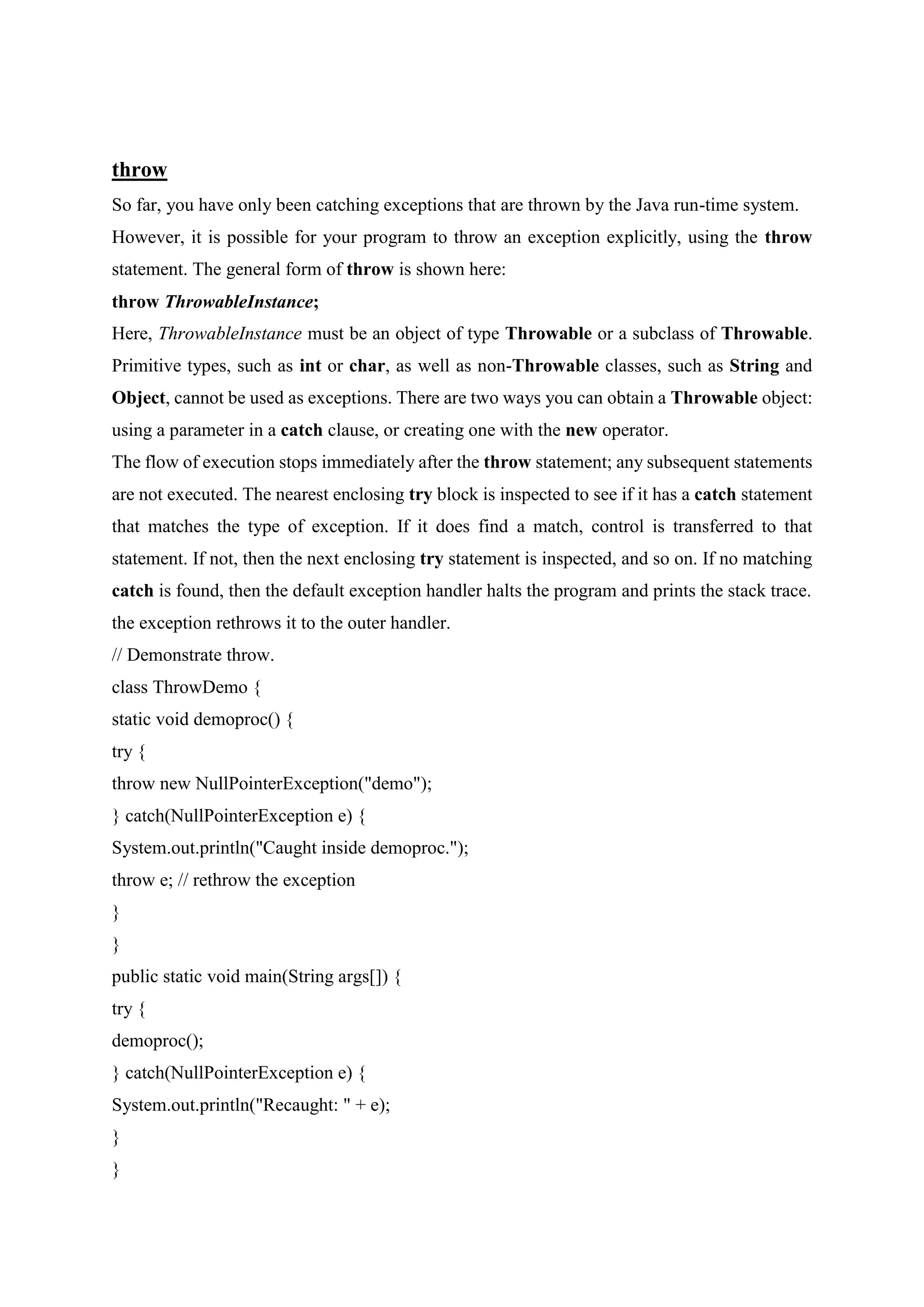 throw
So far, you have only been catching exceptions that are thrown by the Java run-time system.
However, it is possible for your program to throw an exception explicitly, using the throw
statement. The general form of throw is shown here:
throw ThrowableInstance;
Here, ThrowableInstance must be an object of type Throwable or a subclass of Throwable.
Primitive types, such as int or char, as well as non-Throwable classes, such as String and
Object, cannot be used as exceptions. There are two ways you can obtain a Throwable object:
using a parameter in a catch clause, or creating one with the new operator.
The flow of execution stops immediately after the throw statement; any subsequent statements
are not executed. The nearest enclosing try block is inspected to see if it has a catch statement
that matches the type of exception. If it does find a match, control is transferred to that
statement. If not, then the next enclosing try statement is inspected, and so on. If no matching
catch is found, then the default exception handler halts the program and prints the stack trace.
the exception rethrows it to the outer handler.
// Demonstrate throw.
class ThrowDemo {
static void demoproc() {
try {
throw new NullPointerException("demo");
} catch(NullPointerException e) {
System.out.println("Caught inside demoproc.");
throw e; // rethrow the exception
}
}
public static void main(String args[]) {
try {
demoproc();
} catch(NullPointerException e) {
System.out.println("Recaught: " + e);
}
}
 