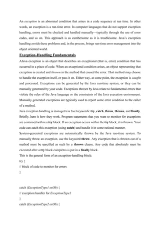 An exception is an abnormal condition that arises in a code sequence at run time. In other
words, an exception is a run-time error. In computer languages that do not support exception
handling, errors must be checked and handled manually—typically through the use of error
codes, and so on. This approach is as cumbersome as it is troublesome. Java’s exception
handling avoids these problems and, in the process, brings run-time error management into the
object oriented world.
Exception-Handling Fundamentals
AJava exception is an object that describes an exceptional (that is, error) condition that has
occurred in a piece of code. When an exceptional condition arises, an object representing that
exception is created and thrown in the method that caused the error. That method may choose
to handle the exception itself, or pass it on. Either way, at some point, the exception is caught
and processed. Exceptions can be generated by the Java run-time system, or they can be
manually generated by your code. Exceptions thrown by Java relate to fundamental errors that
violate the rules of the Java language or the constraints of the Java execution environment.
Manually generated exceptions are typically used to report some error condition to the caller
of a method.
Java exception handling is managed via five keywords: try, catch, throw, throws, and finally.
Briefly, here is how they work. Program statements that you want to monitor for exceptions
are contained within a try block. If an exception occurs within the try block, it is thrown. Your
code can catch this exception (using catch) and handle it in some rational manner.
System-generated exceptions are automatically thrown by the Java run-time system. To
manually throw an exception, use the keyword throw. Any exception that is thrown out of a
method must be specified as such by a throws clause. Any code that absolutely must be
executed after a try block completes is put in a finally block.
This is the general form of an exception-handling block:
try {
// block of code to monitor for errors
}
catch (ExceptionType1 exOb) {
// exception handler for ExceptionType1
}
catch (ExceptionType2 exOb) {
 