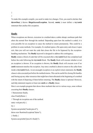 }
}
To make this example compile, you need to make two changes. First, you need to declare that
throwOne( ) throws IllegalAccessException. Second, main( ) must define a try/catch
statement that catches this exception.
finally
When exceptions are thrown, execution in a method takes a rather abrupt, nonlinear path that
alters the normal flow through the method. Depending upon how the method is coded, it is
even possible for an exception to cause the method to return prematurely. This could be a
problem in some methods. For example, if a method opens a file upon entry and closes it upon
exit, then you will not want the code that closes the file to be bypassed by the exception-
handling mechanism. The finally keyword is designed to address this contingency.
finally creates a block of code that will be executed after a try/catch block has completed and
before the code following the try/catch block. The finally block will execute whether or not
an exception is thrown. If an exception is thrown, the finally block will execute even if no
catch statement matches the exception. Any time a method is about to return to the caller from
inside a try/catch block, via an uncaught exception or an explicit return statement, the finally
clause is also executed just before the method returns. This can be useful for closing file handles
and freeing up any other resources that might have been allocated at the beginning of a method
with the intent of disposing of them before returning. The finally clause is optional. However,
each try statement requires at least one catch or a finally clause.
Here is an example program that shows three methods that exit in various ways, none without
executing their finally clauses:
// Demonstrate finally.
class FinallyDemo {
// Through an exception out of the method.
static void procA() {
try {
System.out.println("inside procA");
throw new RuntimeException("demo");
} finally {
System.out.println("procA's finally");
 