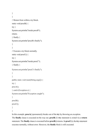 }
}
// Return from within a try block.
static void procB() {
try {
System.out.println("inside procB");
return;
} finally {
System.out.println("procB's finally");
}
}
// Execute a try block normally.
static void procC() {
try {
System.out.println("inside procC");
} finally {
System.out.println("procC's finally");
}
}
public static void main(String args[]) {
try {
procA();
} catch (Exception e) {
System.out.println("Exception caught");
}
procB();
procC();
}
}
In this example, procA( ) prematurely breaks out of the try by throwing an exception.
The finally clause is executed on the way out. procB( )’s try statement is exited via a return
statement. The finally clause is executed before procB( ) returns. In procC( ), the try statement
executes normally, without error. However, the finally block is still executed.
 