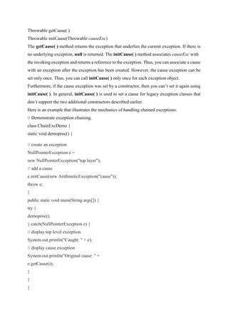 Throwable getCause( )
Throwable initCause(Throwable causeExc)
The getCause( ) method returns the exception that underlies the current exception. If there is
no underlying exception, null is returned. The initCause( ) method associates causeExc with
the invoking exception and returns a reference to the exception. Thus, you can associate a cause
with an exception after the exception has been created. However, the cause exception can be
set only once. Thus, you can call initCause( ) only once for each exception object.
Furthermore, if the cause exception was set by a constructor, then you can’t set it again using
initCause( ). In general, initCause( ) is used to set a cause for legacy exception classes that
don’t support the two additional constructors described earlier.
Here is an example that illustrates the mechanics of handling chained exceptions:
// Demonstrate exception chaining.
class ChainExcDemo {
static void demoproc() {
// create an exception
NullPointerException e =
new NullPointerException("top layer");
// add a cause
e.initCause(new ArithmeticException("cause"));
throw e;
}
public static void main(String args[]) {
try {
demoproc();
} catch(NullPointerException e) {
// display top level exception
System.out.println("Caught: " + e);
// display cause exception
System.out.println("Original cause: " +
e.getCause());
}
}
}
 