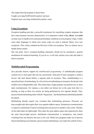 The output from the program is shown here:
Caught: java.lang.NullPointerException: top layer
Original cause: java.lang.ArithmeticException: cause
Using Exceptions
Exception handling provides a powerful mechanism for controlling complex programs that
have many dynamic run-time characteristics. It is important to think of try, throw, and catch
as clean ways to handle errors and unusual boundary conditions in your program’s logic. Unlike
some other languages in which error return codes are used to indicate failure, Java uses
exceptions. Thus, when a method can fail, have it throw an exception. This is a cleaner way to
handle failure modes.
One last point: Java’s exception-handling statements should not be considered a general
mechanism for nonlocal branching. If you do so, it will only confuse your code and make it
hard to maintain.
Multithreaded Programming
Java provides built-in support for multithreaded programming. A multithreaded program
contains two or more parts that can run concurrently. Each part of such a program is called a
thread, and each thread defines a separate path of execution. Thus, multithreading is a
specialized form of multitasking. In a thread-based multitasking environment, the thread is the
smallest unit of dispatchable code. This means that a single program can perform two or more
tasks simultaneously. For instance, a text editor can format text at the same time that it is
printing, as long as these two actions are being performed by two separate threads. Thus,
process-based multitasking deals with the “big picture,” and thread-based multitasking handles
the details.
Multitasking threads require less overhead than multitasking processes. Processes are
heavyweight tasks that require their own separate address spaces. Interprocess communication
is expensive and limited. Context switching from one process to another is also costly. Threads,
on the other hand, are lightweight. They share the same address space and cooperatively share
the same heavyweight process. Interthread communication is inexpensive, and context
switching from one thread to the next is low cost. While Java programs make use of process
based multitasking environments, process-based multitasking is not under the control of Java.
 