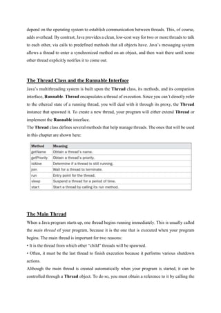 depend on the operating system to establish communication between threads. This, of course,
adds overhead. By contrast, Java provides a clean, low-cost way for two or more threads to talk
to each other, via calls to predefined methods that all objects have. Java’s messaging system
allows a thread to enter a synchronized method on an object, and then wait there until some
other thread explicitly notifies it to come out.
The Thread Class and the Runnable Interface
Java’s multithreading system is built upon the Thread class, its methods, and its companion
interface, Runnable. Thread encapsulates a thread of execution. Since you can’t directly refer
to the ethereal state of a running thread, you will deal with it through its proxy, the Thread
instance that spawned it. To create a new thread, your program will either extend Thread or
implement the Runnable interface.
The Thread class defines several methods that help manage threads. The ones that will be used
in this chapter are shown here:
The Main Thread
When a Java program starts up, one thread begins running immediately. This is usually called
the main thread of your program, because it is the one that is executed when your program
begins. The main thread is important for two reasons:
• It is the thread from which other “child” threads will be spawned.
• Often, it must be the last thread to finish execution because it performs various shutdown
actions.
Although the main thread is created automatically when your program is started, it can be
controlled through a Thread object. To do so, you must obtain a reference to it by calling the
 