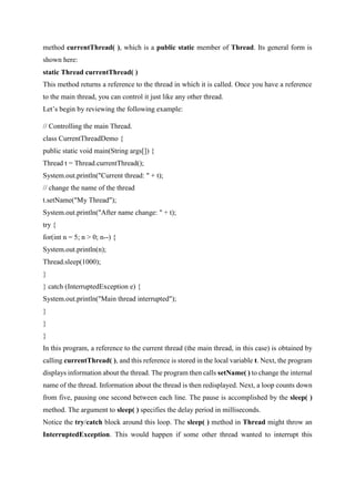 method currentThread( ), which is a public static member of Thread. Its general form is
shown here:
static Thread currentThread( )
This method returns a reference to the thread in which it is called. Once you have a reference
to the main thread, you can control it just like any other thread.
Let’s begin by reviewing the following example:
// Controlling the main Thread.
class CurrentThreadDemo {
public static void main(String args[]) {
Thread t = Thread.currentThread();
System.out.println("Current thread: " + t);
// change the name of the thread
t.setName("My Thread");
System.out.println("After name change: " + t);
try {
for(int n = 5; n > 0; n--) {
System.out.println(n);
Thread.sleep(1000);
}
} catch (InterruptedException e) {
System.out.println("Main thread interrupted");
}
}
}
In this program, a reference to the current thread (the main thread, in this case) is obtained by
calling currentThread( ), and this reference is stored in the local variable t. Next, the program
displays information about the thread. The program then calls setName( ) to change the internal
name of the thread. Information about the thread is then redisplayed. Next, a loop counts down
from five, pausing one second between each line. The pause is accomplished by the sleep( )
method. The argument to sleep( ) specifies the delay period in milliseconds.
Notice the try/catch block around this loop. The sleep( ) method in Thread might throw an
InterruptedException. This would happen if some other thread wanted to interrupt this
 