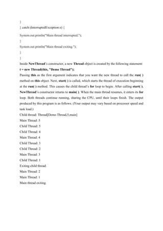 }
} catch (InterruptedException e) {
System.out.println("Main thread interrupted.");
}
System.out.println("Main thread exiting.");
}
}
Inside NewThread’s constructor, a new Thread object is created by the following statement:
t = new Thread(this, "Demo Thread");
Passing this as the first argument indicates that you want the new thread to call the run( )
method on this object. Next, start( ) is called, which starts the thread of execution beginning
at the run( ) method. This causes the child thread’s for loop to begin. After calling start( ),
NewThread’s constructor returns to main( ). When the main thread resumes, it enters its for
loop. Both threads continue running, sharing the CPU, until their loops finish. The output
produced by this program is as follows. (Your output may vary based on processor speed and
task load.)
Child thread: Thread[Demo Thread,5,main]
Main Thread: 5
Child Thread: 5
Child Thread: 4
Main Thread: 4
Child Thread: 3
Child Thread: 2
Main Thread: 3
Child Thread: 1
Exiting child thread.
Main Thread: 2
Main Thread: 1
Main thread exiting.
 