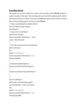 Extending Thread
The second way to create a thread is to create a new class that extends Thread, and then to
create an instance of that class. The extending class must override the run( ) method, which is
the entry point for the new thread. It must also call start( ) to begin execution of the new thread.
Here is the preceding program rewritten to extend Thread:
// Create a second thread by extending Thread
class NewThread extends Thread {
NewThread() {
// Create a new, second thread
super("Demo Thread");
System.out.println("Child thread: " + this);
start(); // Start the thread
}
// This is the entry point for the second thread.
public void run() {
try {
for(int i = 5; i > 0; i--) {
System.out.println("Child Thread: " + i);
Thread.sleep(500);
}
} catch (InterruptedException e) {
System.out.println("Child interrupted.");
}
System.out.println("Exiting child thread.");
}
}
class ExtendThread {
public static void main(String args[]) {
new NewThread(); // create a new thread
try {
for(int i = 5; i > 0; i--) {
System.out.println("Main Thread: " + i);
Thread.sleep(1000);
 