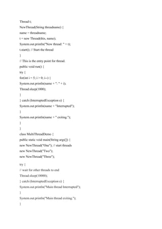 Thread t;
NewThread(String threadname) {
name = threadname;
t = new Thread(this, name);
System.out.println("New thread: " + t);
t.start(); // Start the thread
}
// This is the entry point for thread.
public void run() {
try {
for(int i = 5; i > 0; i--) {
System.out.println(name + ": " + i);
Thread.sleep(1000);
}
} catch (InterruptedException e) {
System.out.println(name + "Interrupted");
}
System.out.println(name + " exiting.");
}
}
class MultiThreadDemo {
public static void main(String args[]) {
new NewThread("One"); // start threads
new NewThread("Two");
new NewThread("Three");
try {
// wait for other threads to end
Thread.sleep(10000);
} catch (InterruptedException e) {
System.out.println("Main thread Interrupted");
}
System.out.println("Main thread exiting.");
}
 
