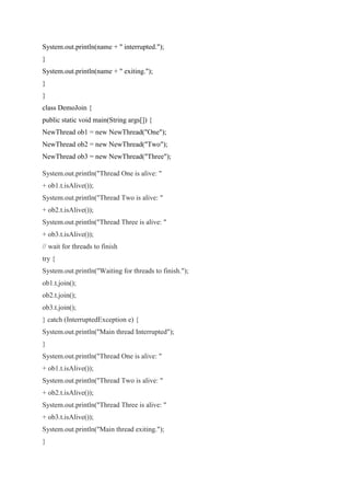 System.out.println(name + " interrupted.");
}
System.out.println(name + " exiting.");
}
}
class DemoJoin {
public static void main(String args[]) {
NewThread ob1 = new NewThread("One");
NewThread ob2 = new NewThread("Two");
NewThread ob3 = new NewThread("Three");
System.out.println("Thread One is alive: "
+ ob1.t.isAlive());
System.out.println("Thread Two is alive: "
+ ob2.t.isAlive());
System.out.println("Thread Three is alive: "
+ ob3.t.isAlive());
// wait for threads to finish
try {
System.out.println("Waiting for threads to finish.");
ob1.t.join();
ob2.t.join();
ob3.t.join();
} catch (InterruptedException e) {
System.out.println("Main thread Interrupted");
}
System.out.println("Thread One is alive: "
+ ob1.t.isAlive());
System.out.println("Thread Two is alive: "
+ ob2.t.isAlive());
System.out.println("Thread Three is alive: "
+ ob3.t.isAlive());
System.out.println("Main thread exiting.");
}
 