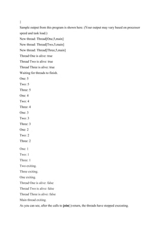 }
Sample output from this program is shown here. (Your output may vary based on processor
speed and task load.)
New thread: Thread[One,5,main]
New thread: Thread[Two,5,main]
New thread: Thread[Three,5,main]
Thread One is alive: true
Thread Two is alive: true
Thread Three is alive: true
Waiting for threads to finish.
One: 5
Two: 5
Three: 5
One: 4
Two: 4
Three: 4
One: 3
Two: 3
Three: 3
One: 2
Two: 2
Three: 2
One: 1
Two: 1
Three: 1
Two exiting.
Three exiting.
One exiting.
Thread One is alive: false
Thread Two is alive: false
Thread Three is alive: false
Main thread exiting.
As you can see, after the calls to join( ) return, the threads have stopped executing.
 