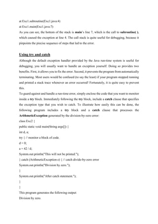 at Exc1.subroutine(Exc1.java:4)
at Exc1.main(Exc1.java:7)
As you can see, the bottom of the stack is main’s line 7, which is the call to subroutine( ),
which caused the exception at line 4. The call stack is quite useful for debugging, because it
pinpoints the precise sequence of steps that led to the error.
Using try and catch
Although the default exception handler provided by the Java run-time system is useful for
debugging, you will usually want to handle an exception yourself. Doing so provides two
benefits. First, it allows you to fix the error. Second, it prevents the program from automatically
terminating. Most users would be confused (to say the least) if your program stopped running
and printed a stack trace whenever an error occurred! Fortunately, it is quite easy to prevent
this.
To guard against and handle a run-time error, simply enclose the code that you want to monitor
inside a try block. Immediately following the try block, include a catch clause that specifies
the exception type that you wish to catch. To illustrate how easily this can be done, the
following program includes a try block and a catch clause that processes the
ArithmeticException generated by the division-by-zero error:
class Exc2 {
public static void main(String args[]) {
int d, a;
try { // monitor a block of code.
d = 0;
a = 42 / d;
System.out.println("This will not be printed.");
} catch (ArithmeticException e) { // catch divide-by-zero error
System.out.println("Division by zero.");
}
System.out.println("After catch statement.");
}
}
This program generates the following output:
Division by zero.
 