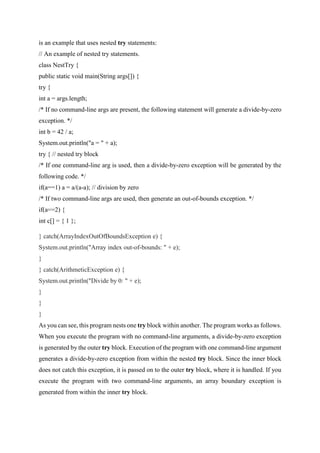 is an example that uses nested try statements:
// An example of nested try statements.
class NestTry {
public static void main(String args[]) {
try {
int a = args.length;
/* If no command-line args are present, the following statement will generate a divide-by-zero
exception. */
int b = 42 / a;
System.out.println("a = " + a);
try { // nested try block
/* If one command-line arg is used, then a divide-by-zero exception will be generated by the
following code. */
if(a==1) a = a/(a-a); // division by zero
/* If two command-line args are used, then generate an out-of-bounds exception. */
if(a==2) {
int c[] = { 1 };
} catch(ArrayIndexOutOfBoundsException e) {
System.out.println("Array index out-of-bounds: " + e);
}
} catch(ArithmeticException e) {
System.out.println("Divide by 0: " + e);
}
}
}
As you can see, this program nests one try block within another. The program works as follows.
When you execute the program with no command-line arguments, a divide-by-zero exception
is generated by the outer try block. Execution of the program with one command-line argument
generates a divide-by-zero exception from within the nested try block. Since the inner block
does not catch this exception, it is passed on to the outer try block, where it is handled. If you
execute the program with two command-line arguments, an array boundary exception is
generated from within the inner try block.
 