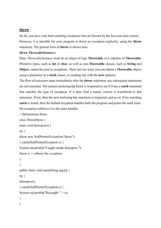 throw
So far, you have only been catching exceptions that are thrown by the Java run-time system.
However, it is possible for your program to throw an exception explicitly, using the throw
statement. The general form of throw is shown here:
throw ThrowableInstance;
Here, ThrowableInstance must be an object of type Throwable or a subclass of Throwable.
Primitive types, such as int or char, as well as non-Throwable classes, such as String and
Object, cannot be used as exceptions. There are two ways you can obtain a Throwable object:
using a parameter in a catch clause, or creating one with the new operator.
The flow of execution stops immediately after the throw statement; any subsequent statements
are not executed. The nearest enclosing try block is inspected to see if it has a catch statement
that matches the type of exception. If it does find a match, control is transferred to that
statement. If not, then the next enclosing try statement is inspected, and so on. If no matching
catch is found, then the default exception handler halts the program and prints the stack trace.
the exception rethrows it to the outer handler.
// Demonstrate throw.
class ThrowDemo {
static void demoproc() {
try {
throw new NullPointerException("demo");
} catch(NullPointerException e) {
System.out.println("Caught inside demoproc.");
throw e; // rethrow the exception
}
}
public static void main(String args[]) {
try {
demoproc();
} catch(NullPointerException e) {
System.out.println("Recaught: " + e);
}
}
 