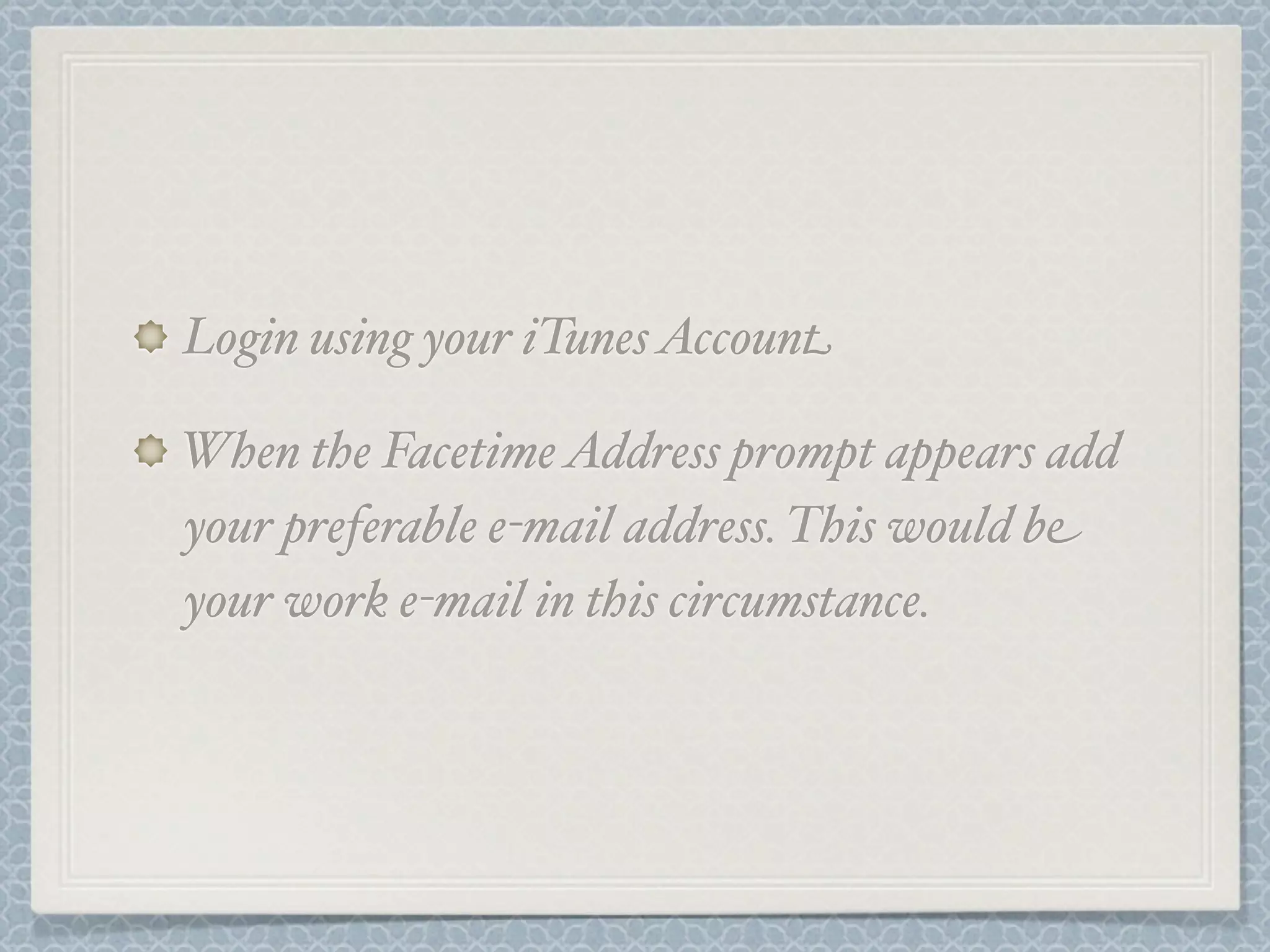 Login using your iTunes Account
When the Facetime Address prompt appears add
your preferable e-mail address. This would be
your work e-mail in this circumstance.