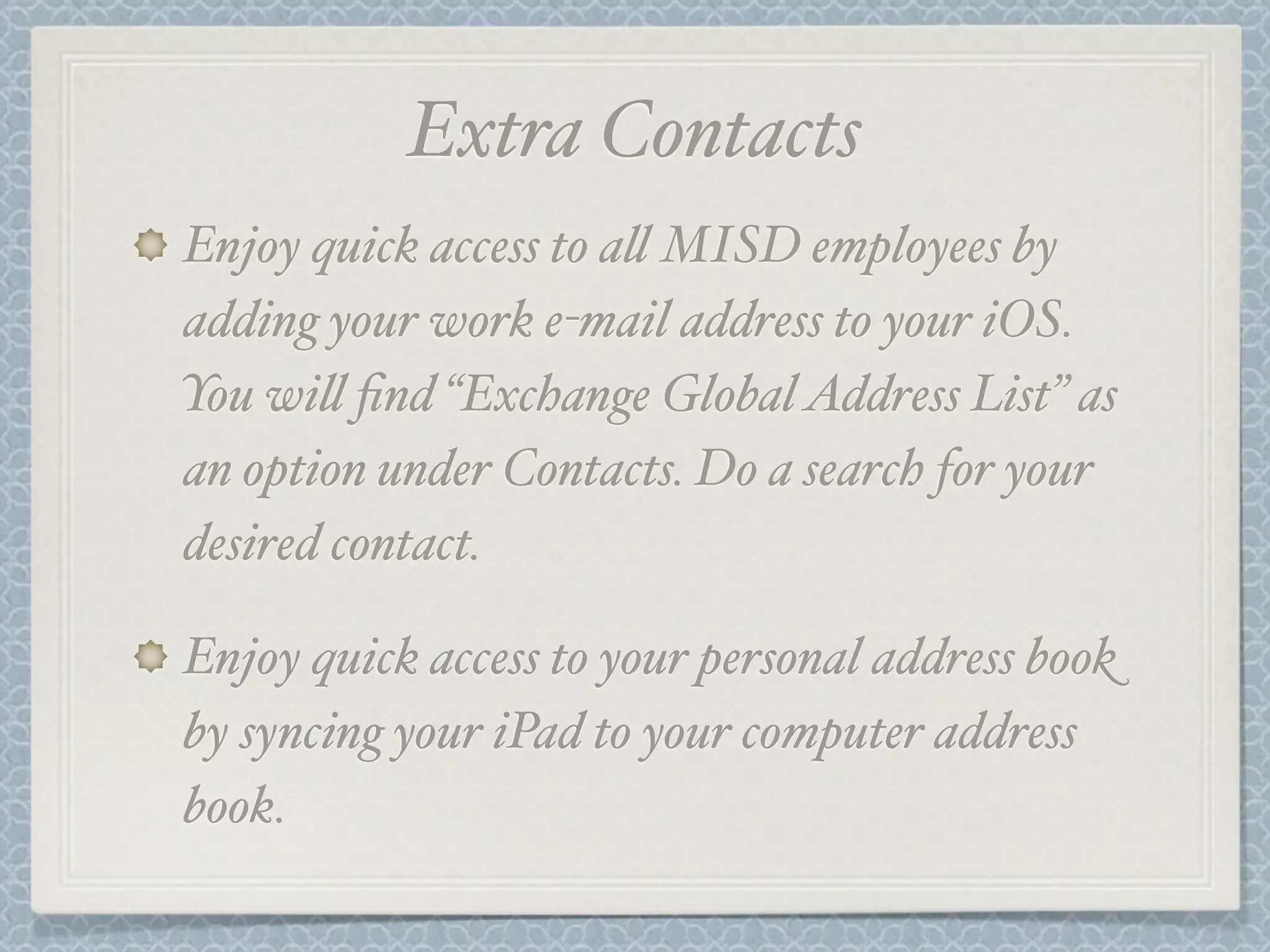 Extra Contacts
Enjoy quick access to a' MISD employees by
adding your work e-mail address to your iOS.
You wi' find “Exchange Global Address List” as
an option under Contacts. Do a search for your
desired contact.
Enjoy quick access to your personal address book
by syncing your iPad to your computer address
book.