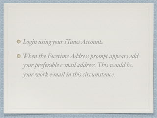 Login using your iTunes Account

When the Facetime Address prompt appears add
your preferable e-mail address. This would be
your work e-mail in this circumstance.
 