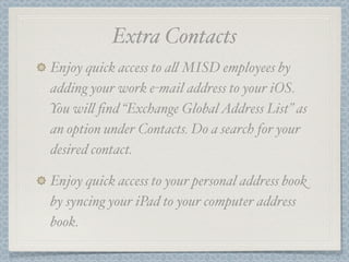 Extra Contacts
Enjoy quick access to a' MISD employees by
adding your work e-mail address to your iOS.
You wi' ﬁnd “Exchange Global Address List” as
an option under Contacts. Do a search for your
desired contact.

Enjoy quick access to your personal address book
by syncing your iPad to your computer address
book.
 