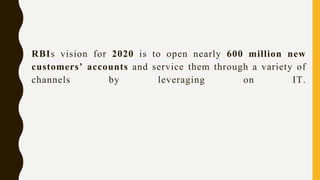 RBIs vision for 2020 is to open nearly 600 million new
customers’ accounts and service them through a variety of
channels by leveraging on IT.
 