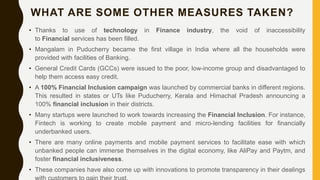 WHAT ARE SOME OTHER MEASURES TAKEN?
• Thanks to use of technology in Finance industry, the void of inaccessibility
to Financial services has been filled.
• Mangalam in Puducherry became the first village in India where all the households were
provided with facilities of Banking.
• General Credit Cards (GCCs) were issued to the poor, low-income group and disadvantaged to
help them access easy credit.
• A 100% Financial Inclusion campaign was launched by commercial banks in different regions.
This resulted in states or UTs like Puducherry, Kerala and Himachal Pradesh announcing a
100% financial inclusion in their districts.
• Many startups were launched to work towards increasing the Financial Inclusion. For instance,
Fintech is working to create mobile payment and micro-lending facilities for financially
underbanked users.
• There are many online payments and mobile payment services to facilitate ease with which
unbanked people can immerse themselves in the digital economy, like AliPay and Paytm, and
foster financial inclusiveness.
• These companies have also come up with innovations to promote transparency in their dealings
 