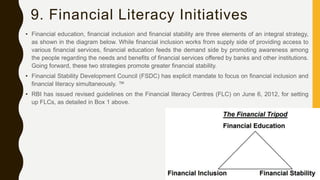 9. Financial Literacy Initiatives
• Financial education, financial inclusion and financial stability are three elements of an integral strategy,
as shown in the diagram below. While financial inclusion works from supply side of providing access to
various financial services, financial education feeds the demand side by promoting awareness among
the people regarding the needs and benefits of financial services offered by banks and other institutions.
Going forward, these two strategies promote greater financial stability.
• Financial Stability Development Council (FSDC) has explicit mandate to focus on financial inclusion and
financial literacy simultaneously. ™
• RBI has issued revised guidelines on the Financial literacy Centres (FLC) on June 6, 2012, for setting
up FLCs, as detailed in Box 1 above.
 