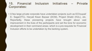 15. Financial Inclusion Initiatives – Private
Corporates:
• A few large private corporate have undertaken projects such as EChoupal/
E- Sagar(ITC), Haryali Kisan Bazaar (DCM), Project Shakti (HUL), etc.
Reportedly, these pioneering projects have brought about vast
improvement in the lives of the participants and set the tone for economic
development in their command areas; which is a pre-requisite for Financial
Inclusion efforts to be undertaken by the banking system.
 