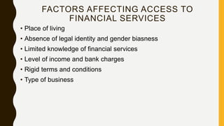 FACTORS AFFECTING ACCESS TO
FINANCIAL SERVICES
• Place of living
• Absence of legal identity and gender biasness
• Limited knowledge of financial services
• Level of income and bank charges
• Rigid terms and conditions
• Type of business
 