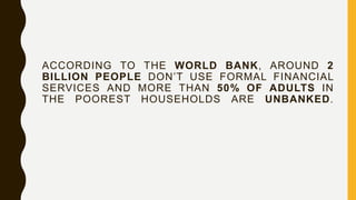 ACCORDING TO THE WORLD BANK, AROUND 2
BILLION PEOPLE DON’T USE FORMAL FINANCIAL
SERVICES AND MORE THAN 50% OF ADULTS IN
THE POOREST HOUSEHOLDS ARE UNBANKED.
 