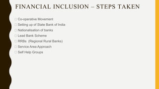 FINANCIAL INCLUSION – STEPS TAKEN
Co-operative Movement
Setting up of State Bank of India
Nationalisation of banks
Lead Bank Scheme
RRBs (Regional Rural Banks)
Service Area Approach
Self Help Groups
 