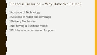 Financial Inclusion – Why Have We Failed?
Absence of Technology
Absence of reach and coverage
Delivery Mechanism
Not having a Business model
Rich have no compassion for poor
 