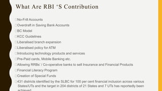 What Are RBI ‘S Contribution
No-Frill Accounts
Overdraft in Saving Bank Accounts
BC Model
KCC Guidelines
Liberalised branch expansion
Liberalised policy for ATM
Introducing technology products and services
Pre-Paid cards, Mobile Banking etc.
Allowing RRBs’ / Co-operative banks to sell Insurance and Financial Products
Financial Literacy Program
Creation of Special Funds
431 districts identified by the SLBC for 100 per cent financial inclusion across various
States/UTs and the target in 204 districts of 21 States and 7 UTs has reportedly been
 