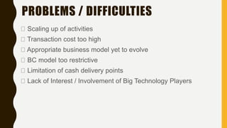 PROBLEMS / DIFFICULTIES
Scaling up of activities
Transaction cost too high
Appropriate business model yet to evolve
BC model too restrictive
Limitation of cash delivery points
Lack of Interest / Involvement of Big Technology Players
 