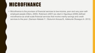 MICROFINANCE
• Microfinance is the provision of financial services to low-income, poor and very poor self-
employed people (Otero, 2000). Robinson (2001) as cited in Ogunleye (2009) defined
microfinance as small scale financial services that involve mainly savings and credit
services to the poor. (Samson Alalade Y., Olubunmi Amusa B., Adekunle Olusegun A. 2013)
 