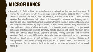 MICROFINANCE
• According to Patrick Meagher, microfinance is defined as ‘lending small amounts of
money for short periods with frequent repayments’ (Meagher 2002:7). However, this
definition equates the concept with micro-credit, which is rather a part of microfinance
service. For Van Maanen, ‘microfinance is banking the unbankables, bringing credit,
savings and other essential financial services within the reach of millions of people who
are too poor to be served by regular banks, in most cases because they are unable to
offer sufficient collateral’ (Maanen 2004:17). In broader understanding, Ledger wood
conceived that financial services generally include savings and credit; however, some
MFIs also provide credit cards, payment services, money transfers, and insurance
services. Besides, many MFIs undertake social intermediation services such as group
formation, development of self-confidence, and training in financial literacy and
management capabilities among members of a group. Thus, the concept of
microfinance often includes both financial and social intermediations (Ledger wood
1999: 1)
 