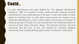 Contd..
• In India, Microfinance has been defined by “The National Microfinance
Taskforce, 1999” as “provision of thrift, credit and other financial services
and products of very small amounts to the poor in rural, semi-urban or urban
areas for enabling them to raise their income levels and Improve living
standards Microfinance is a term used to refer to the activity of provision of
financial services to Clients who are excluded from the traditional system on
account of their lower economic status. The financial services will most
commonly take the form of loan and savings by removing collateral
requirement and creating banking system which is based on mutual trust.
 