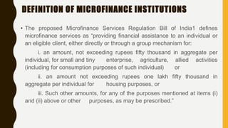 DEFINITION OF MICROFINANCE INSTITUTIONS
• The proposed Microfinance Services Regulation Bill of India1 defines
microfinance services as “providing financial assistance to an individual or
an eligible client, either directly or through a group mechanism for:
i. an amount, not exceeding rupees fifty thousand in aggregate per
individual, for small and tiny enterprise, agriculture, allied activities
(including for consumption purposes of such individual) or
ii. an amount not exceeding rupees one lakh fifty thousand in
aggregate per individual for housing purposes, or
iii. Such other amounts, for any of the purposes mentioned at items (i)
and (ii) above or other purposes, as may be prescribed.”
 