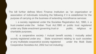The bill further defines Micro Finance Institution as “an organization or
association of individuals including the following if it is established for the
purpose of carrying on the business of extending microfinance services:
i. a society registered under the Societies Registration Act, 1860, ii. a
trust created under the Indian Trust Act,1880 or public trust registered
under any State enactment governing trust or public, religious or
charitable purposes,
iii. a cooperative society / mutual benefit society / mutually aided
society registered under any State enactment relating to such societies
or any multistate cooperative society registered under the Multi State
Cooperative Societies Act, 2002 but not including :
 