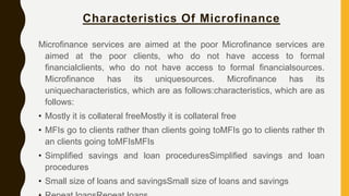 Characteristics Of Microfinance
Microfinance services are aimed at the poor Microfinance services are
aimed at the poor clients, who do not have access to formal
financialclients, who do not have access to formal financialsources.
Microfinance has its uniquesources. Microfinance has its
uniquecharacteristics, which are as follows:characteristics, which are as
follows:
• Mostly it is collateral freeMostly it is collateral free
• MFIs go to clients rather than clients going toMFIs go to clients rather th
an clients going toMFIsMFIs
• Simplified savings and loan proceduresSimplified savings and loan
procedures
• Small size of loans and savingsSmall size of loans and savings
 