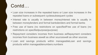 Contd…
• Loan size increases in the repeated loans or Loan size increases in the
repeated loans or subsequent cyclessubsequent cycles
• Interest rate is usually in between moneyInterest rate is usually in
between moneylenders and formal bankslenders and formal banks
• Free use of loans (no restrictions on specifiedFree use of loans (no
restrictions on specifiedpurpose)purpose)
• Repayment considers incomes from business asRepayment considers
incomes from business aswell as other sourceswell as other sources
• Loan and savings products within manageableLoan and savings
products within manageablenumbers.numbers
 