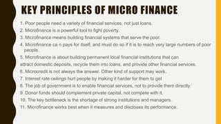 KEY PRINCIPLES OF MICRO FINANCE
1. Poor people need a variety of financial services, not just loans.
2. Microfinance is a powerful tool to fight poverty.
3. Microfinance means building financial systems that serve the poor.
4. Microfinance ca n pays for itself, and must do so if it is to reach very large numbers of poor
people.
5. Microfinance is about building permanent local financial institutions that can
attract domestic deposits, recycle them into loans, and provide other financial services.
6. Microcredit is not always the answer. Other kind of support may work.
7. Interest rate ceilings hurt people by making it harder for them to get
8. The job of government is to enable financial services, not to provide them directly.
9. Donor funds should complement private capital, not compete with it.
10. The key bottleneck is the shortage of strong institutions and managers.
11. Microfinance works best when it measures and discloses its performance.
 