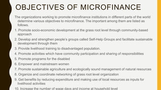 OBJECTIVES OF MICROFINANCE
The organizations working to promote microfinance institutions in different parts of the world
determine various objectives to microfinance. The important among them are listed as
follows.
1. Promote socio-economic development at the grass root level through community-based
approach
2. Develop and strengthen people’s groups called Self-Help Groups and facilitate sustainable
development through them
3. Provide livelihood training to disadvantaged population.
4. Promote activities which have community participation and sharing of responsibilities
5. Promote programs for the disabled
6. Empower and mainstream women
7. Promote sustainable agriculture and ecologically sound management of natural resources
8. Organize and coordinate networking of grass root level organization
9. Get benefits by reducing expenditure and making use of local resources as inputs for
livelihood activities
10. Increase the number of wage days and income at household level
 