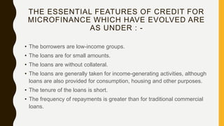 THE ESSENTIAL FEATURES OF CREDIT FOR
MICROFINANCE WHICH HAVE EVOLVED ARE
AS UNDER : -
• The borrowers are low-income groups.
• The loans are for small amounts.
• The loans are without collateral.
• The loans are generally taken for income-generating activities, although
loans are also provided for consumption, housing and other purposes.
• The tenure of the loans is short.
• The frequency of repayments is greater than for traditional commercial
loans.
 