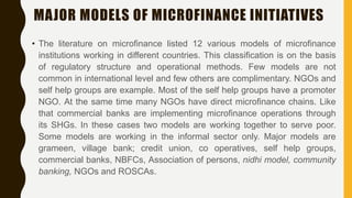 MAJOR MODELS OF MICROFINANCE INITIATIVES
• The literature on microfinance listed 12 various models of microfinance
institutions working in different countries. This classification is on the basis
of regulatory structure and operational methods. Few models are not
common in international level and few others are complimentary. NGOs and
self help groups are example. Most of the self help groups have a promoter
NGO. At the same time many NGOs have direct microfinance chains. Like
that commercial banks are implementing microfinance operations through
its SHGs. In these cases two models are working together to serve poor.
Some models are working in the informal sector only. Major models are
grameen, village bank; credit union, co operatives, self help groups,
commercial banks, NBFCs, Association of persons, nidhi model, community
banking, NGOs and ROSCAs.
 