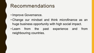 Recommendations
• Improve Governance.
• Change our mindset and think microfinance as an
huge business opportunity with high social impact.
• Learn from the past experience and from
neighbouring countries.
 