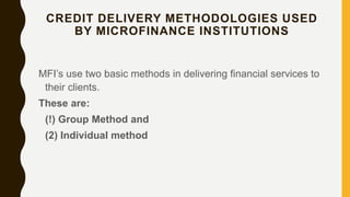 CREDIT DELIVERY METHODOLOGIES USED
BY MICROFINANCE INSTITUTIONS
MFI’s use two basic methods in delivering financial services to
their clients.
These are:
(!) Group Method and
(2) Individual method
 