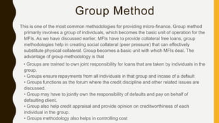 Group Method
This is one of the most common methodologies for providing micro-finance. Group method
primarily involves a group of individuals, which becomes the basic unit of operation for the
MFIs. As we have discussed earlier, MFIs have to provide collateral free loans, group
methodologies help in creating social collateral (peer pressure) that can effectively
substitute physical collateral. Group becomes a basic unit with which MFIs deal. The
advantage of group methodology is that
• Groups are trained to own joint responsibility for loans that are taken by individuals in the
group.
• Groups ensure repayments from all individuals in that group and incase of a default
• Groups functions as the forum where the credit discipline and other related issues are
discussed.
• Group may have to jointly own the responsibility of defaults and pay on behalf of
defaulting client.
• Group also help credit appraisal and provide opinion on creditworthiness of each
individual in the group.
• Groups methodology also helps in controlling cost
 