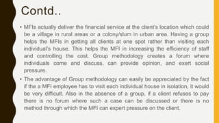 Contd..
• MFIs actually deliver the financial service at the client’s location which could
be a village in rural areas or a colony/slum in urban area. Having a group
helps the MFIs in getting all clients at one spot rather than visiting each
individual’s house. This helps the MFI in increasing the efficiency of staff
and controlling the cost. Group methodology creates a forum where
individuals come and discuss, can provide opinion, and exert social
pressure.
• The advantage of Group methodology can easily be appreciated by the fact
if the a MFI employee has to visit each individual house in isolation, it would
be very difficult. Also in the absence of a group, if a client refuses to pay
there is no forum where such a case can be discussed or there is no
method through which the MFI can expert pressure on the client.
 